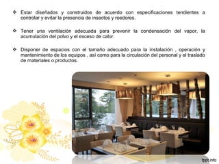  Estar diseñados y construidos de acuerdo con especificaciones tendientes a
controlar y evitar la presencia de insectos y roedores.
 Tener una ventilación adecuada para prevenir la condensación del vapor, la
acumulación del polvo y el exceso de calor.
 Disponer de espacios con el tamaño adecuado para la instalación , operación y
mantenimiento de los equipos , así como para la circulación del personal y el traslado
de materiales o productos.
 