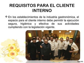 REQUISITOS PARA EL CLIENTE
INTERNO
 En los establecimientos de la industria gastronómica, el
espacio para el cliente interno debe permitir la ejecución
segura, higiénica y efectiva de sus actividades
cumpliendo con la legislación vigente.
 