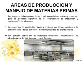 AREAS DE PRODUCCION Y
MANEJO DE MATERIAS PRIMAS
 Los espacios deben dotarse de las condiciones de temperatura y humedad,
para la ejecución higiénica de las operaciones de producción y
conservación de alimentos.
 Los espacios de ventilación directa e indirecta no deben contribuir a la
contaminación de los alimentos o a la incomodidad del cliente interno.
 Las paredes deben ser de materiales resistentes, impermeables, no
absorbentes y de fácil limpieza y desinfección.
 