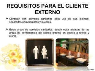 REQUISITOS PARA EL CLIENTE
EXTERNO
 Contaran con servicios sanitarios para uso de sus clientes,
separados para hombres y mujeres.
 Estas áreas de servicios sanitarios, deben estar aisladas de las
áreas de permanencia del cliente externo en cuanto a ruidos y
olores.
 
