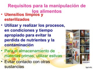 Requisitos para la manipulación de
los alimentos
• Utensilios limpios y
esterilizados
• Utilizar y realizar los procesos,
en condiciones y tiempo
apropiado para evitar la
perdida de nutrientes y la
contaminación
• Para el almacenamiento de
materias primas, utilizar estivas
• Evitar contacto con otras
sustancias
 