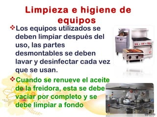 Limpieza e higiene de
equipos
Los equipos utilizados se
deben limpiar después del
uso, las partes
desmontables se deben
lavar y desinfectar cada vez
que se usan.
Cuando se renueve el aceite
de la freidora, esta se debe
vaciar por completo y se
debe limpiar a fondo
 