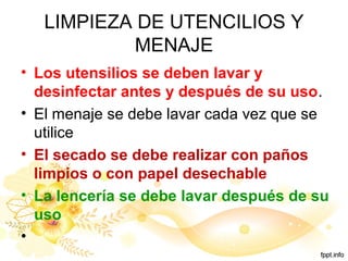 LIMPIEZA DE UTENCILIOS Y
MENAJE
• Los utensilios se deben lavar y
desinfectar antes y después de su uso.
• El menaje se debe lavar cada vez que se
utilice
• El secado se debe realizar con paños
limpios o con papel desechable
• La lencería se debe lavar después de su
uso
•
 