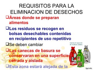 REQUISITOS PARA LA
ELIMINACION DE DESECHOS
Áreas donde se preparan
alimentos
Los residuos se recogen en
bolsas desechables contenidas
en recipientes de uso repetitivo
Se deben cambiar
Las canecas de basura se
conservaran en una superficie
cerrada y aislada
Esta zona estará alejada de la
 