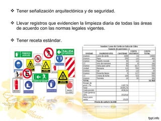  Tener señalización arquitectónica y de seguridad.
 Llevar registros que evidencien la limpieza diaria de todas las áreas
de acuerdo con las normas legales vigentes.
 Tener receta estándar.
 