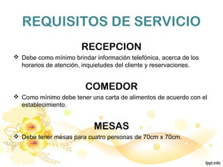 REQUISITOS DE SERVICIO
RECEPCION
 Debe como mínimo brindar información telefónica, acerca de los
horarios de atención, inquietudes del cliente y reservaciones.
COMEDOR
 Como mínimo debe tener una carta de alimentos de acuerdo con el
establecimiento.
MESAS
 Debe tener mesas para cuatro personas de 70cm x 70cm.
 