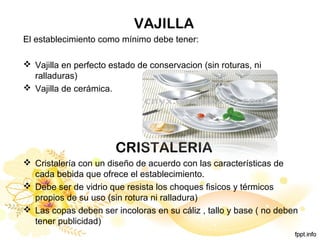 VAJILLA
El establecimiento como mínimo debe tener:
 Vajilla en perfecto estado de conservacion (sin roturas, ni
ralladuras)
 Vajilla de cerámica.
CRISTALERIA
 Cristalería con un diseño de acuerdo con las características de
cada bebida que ofrece el establecimiento.
 Debe ser de vidrio que resista los choques fisicos y térmicos
propios de su uso (sin rotura ni ralladura)
 Las copas deben ser incoloras en su cáliz , tallo y base ( no deben
tener publicidad)
 