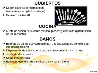 CUBIERTOS
 Deben estar en perfecto estado
de conservacion (sin torceduras)
 De acero calibre 28.
COCINA
 el jefe de cocina debe como mínimo, planear y controlar la producción
de los alimentos.
BAÑOS
 Baterías de baños que correspondan a la capacidad de comensales
del establecimiento.
 Dispensador de toallas de papel o secador de aire para manos.
 Jabón de dispensador.
 Cesto para papeles.
 Baños independientes para hombres y para mujeres.
 