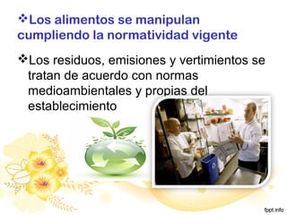 Los alimentos se manipulan
cumpliendo la normatividad vigente
Los residuos, emisiones y vertimientos se
tratan de acuerdo con normas
medioambientales y propias del
establecimiento
 