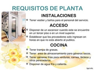 REQUISITOS DE PLANTA
INSTALACIONES
 Tener vestier y baños para el personal del servicio.
ACCESO
 Disponer de un ascensor cuando este se encuentre
en un tercer piso o en un nivel superior.
 Establecer que los proveedores solo ingresan en
horas en que no esta abierto al publico.
COCINA
 Tener trampa de grasas.
 Tener area de almacenamiento para géneros secos.
 Tener cámaras frías para verduras, carnes, lácteos y
otros perecederos.
 Disponer de agua fría y caliente.
 