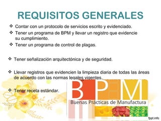 REQUISITOS GENERALES
 Contar con un protocolo de servicios escrito y evidenciado.
 Tener un programa de BPM y llevar un registro que evidencie
su cumplimiento.
 Tener un programa de control de plagas.
 Tener señalización arquitectónica y de seguridad.
 Llevar registros que evidencien la limpieza diaria de todas las áreas
de acuerdo con las normas legales vigentes.
 Tener receta estándar.
 