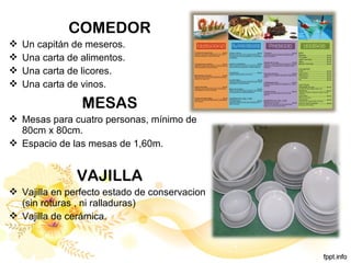 COMEDOR
 Un capitán de meseros.
 Una carta de alimentos.
 Una carta de licores.
 Una carta de vinos.
MESAS
 Mesas para cuatro personas, mínimo de
80cm x 80cm.
 Espacio de las mesas de 1,60m.
VAJILLA
 Vajilla en perfecto estado de conservacion
(sin roturas , ni ralladuras)
 Vajilla de cerámica.
 