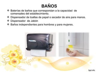 BAÑOS
 Baterías de baños que correspondan a la capacidad de
comensales del establecimiento.
 Dispensador de toallas de papel o secador de aire para manos.
 Dispensador de Jabón
 Baños independientes para hombres y para mujeres.
 