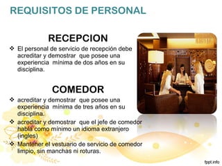 REQUISITOS DE PERSONAL
RECEPCION
 El personal de servicio de recepción debe
acreditar y demostrar que posee una
experiencia mínima de dos años en su
disciplina.
COMEDOR
 acreditar y demostrar que posee una
experiencia mínima de tres años en su
disciplina.
 acreditar y demostrar que el jefe de comedor
habla como mínimo un idioma extranjero
(ingles)
 Mantener el vestuario de servicio de comedor
limpio, sin manchas ni roturas.
 