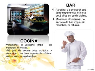BAR
 Acreditar y demostrar que
tiene experiencia mínima
de 2 años en su disciplina.
 Mantener el vestuario de
servicio de bar limpio, sin
manchas, ni roturas.
COCINA
mantener el vestuario limpio , sin
manchas, ni roturas.
El jefe de cocina debe acreditar y
demostrar que tiene experiencia mínima
de tres años en su disciplina.
 