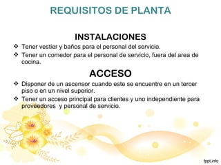 REQUISITOS DE PLANTA
INSTALACIONES
 Tener vestier y baños para el personal del servicio.
 Tener un comedor para el personal de servicio, fuera del area de
cocina.
ACCESO
 Disponer de un ascensor cuando este se encuentre en un tercer
piso o en un nivel superior.
 Tener un acceso principal para clientes y uno independiente para
proveedores y personal de servicio.
 