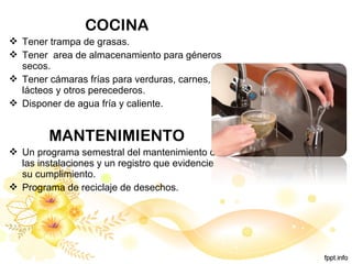 COCINA
 Tener trampa de grasas.
 Tener area de almacenamiento para géneros
secos.
 Tener cámaras frías para verduras, carnes,
lácteos y otros perecederos.
 Disponer de agua fría y caliente.
MANTENIMIENTO
 Un programa semestral del mantenimiento de
las instalaciones y un registro que evidencie
su cumplimiento.
 Programa de reciclaje de desechos.
 