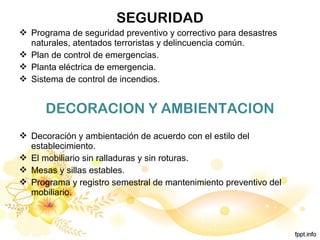 SEGURIDAD
 Programa de seguridad preventivo y correctivo para desastres
naturales, atentados terroristas y delincuencia común.
 Plan de control de emergencias.
 Planta eléctrica de emergencia.
 Sistema de control de incendios.
DECORACION Y AMBIENTACION
 Decoración y ambientación de acuerdo con el estilo del
establecimiento.
 El mobiliario sin ralladuras y sin roturas.
 Mesas y sillas estables.
 Programa y registro semestral de mantenimiento preventivo del
mobiliario.
 