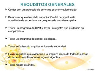 REQUISITOS GENERALES
 Contar con un protocolo de servicios escrito y evidenciado.
 Demostrar que el nivel de capacitación del personal esta
acreditado de acuerdo al cargo que cada uno desempeña.
 Tener un programa de BPM y llevar un registro que evidencie su
cumplimiento.
 Tener un programa de control de plagas.
 Tener señalización arquitectónica y de seguridad.
 Llevar registros que evidencien la limpieza diaria de todas las áreas
de acuerdo con las normas legales vigentes.
 Tener receta estándar.
 