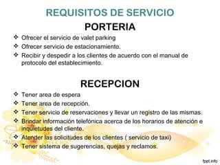 REQUISITOS DE SERVICIO
PORTERIA
 Ofrecer el servicio de valet parking
 Ofrecer servicio de estacionamiento.
 Recibir y despedir a los clientes de acuerdo con el manual de
protocolo del establecimiento.
RECEPCION
 Tener area de espera
 Tener area de recepción.
 Tener servicio de reservaciones y llevar un registro de las mismas.
 Brindar información telefónica acerca de los horarios de atención e
inquietudes del cliente.
 Atender las solicitudes de los clientes ( servicio de taxi)
 Tener sistema de sugerencias, quejas y reclamos.
 