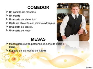 COMEDOR
 Un capitán de meseros.
 Un maître
 Una carta de alimentos.
 Carta de alimentos en idioma extranjero
 Una carta de licores.
 Una carta de vinos.
MESAS
 Mesas para cuatro personas, mínimo de 80cm x
80cm.
 Espacio de las mesas de 1,60m.
 