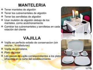 MANTELERIA
 Tener manteles de algodón
 Tener los cubremanteles de algodón
 Tener las servilletas de algodón
 Usar muletón de algodón debajo de los
manteles ,como acolchonamiento
 Cambiar los cubremanteles y servilletas en cada
rotación del cliente
VAJILLA
 Vajilla en perfecto estado de conservacion (sin
roturas , ni ralladuras)
 Vajilla de porcelana.
 Plato de base
 Las piezas de vajilla correspondientes a los platos
ofrecidos en la carta del establecimiento.
 