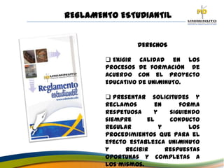 DERECHOS
 Exigir calidad en los
procesos de formación de
acuerdo con el proyecto
Educativo de UNIMINUTO.
 Presentar solicitudes y
reclamos en forma
respetuosa y siguiendo
siempre el conducto
regular y los
procedimientos que para el
efecto establezca UNIMINUTO
y recibir respuestas
oportunas y completas a
los mismos.
REGLAMENTO ESTUDIANTIL
 