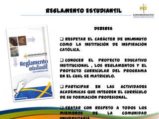 REGLAMENTO ESTUDIANTIL
DEBERES
 Respetar el carácter de UNIMINUTO
como la Institución de inspiración
católica.
 Conocer el proyecto educativo
institucional , los reglamentos y el
Proyecto curricular del Programa
en el cual se matriculo.
 Participar en las actividades
académicas que integren el currículo
de su formación profesional.
 Tratar con respeto a todos los
miembros de la comunidad
 