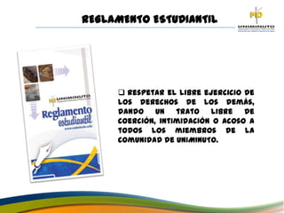 REGLAMENTO ESTUDIANTIL
 Respetar el libre ejercicio de
los derechos de los demás,
dando un trato libre de
coerción, intimidación o acoso a
todos los miembros de la
comunidad de UNIMINUTO.
 