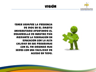 Tener siempre la presencia
de DIOS en el ámbito
universitario aportando al
desarrollo de nuestro país
mediante la formación en
educación con la alta
calidad en sus programas
con el fin originar mas
sedes con una facilidad de
acceso en todo.
VISIÓN
 