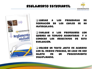  Cursar a los programas de
formación en los cuales se ha
matriculado.
 Evaluar a los profesores con
quienes ha tomado asignaturas y a
conocer los resultados de esta
evaluación.
 Recibir un trato justo de acuerdo
con el debido proceso, en caso de ser
sujeto de un procedimiento
disciplinario.
REGLAMENTO ESTUDIANTIL
 