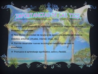  Contribuye al desarrollo de habilidades y destrezas comunicativas entre
docentes y estudiantes.
 Nos ofrecen diversidad de recursos de apoyo a la enseñanza (material
didáctico, entornos virtuales, internet, blogs, etc.).
 Permite desarrollar nuevas tecnologías metodológicas para la
enseñanza.
 Promueve el aprendizaje significativo, activo y flexible.
 