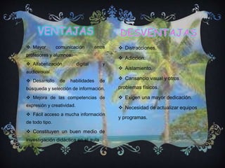  Mayor comunicación entre
profesores y alumnos.
 Alfabetización digital y
audiovisual.
 Desarrollo de habilidades de
búsqueda y selección de información.
 Mejora de las competencias de
expresión y creatividad.
 Fácil acceso a mucha información
de todo tipo.
 Constituyen un buen medio de
investigación didáctica en el aula
 Distracciones.
 Adicción.
 Aislamiento.
 Cansancio visual y otros
problemas físicos.
 Exigen una mayor dedicación.
 Necesidad de actualizar equipos
y programas.
.
 