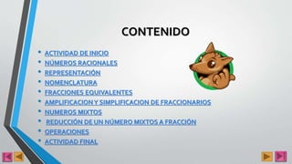 CONTENIDO
• ACTIVIDAD DE INICIO
• NÚMEROS RACIONALES
• REPRESENTACIÓN
• NOMENCLATURA
• FRACCIONES EQUIVALENTES
• AMPLIFICACIONY SIMPLIFICACION DE FRACCIONARIOS
• NUMEROS MIXTOS
• REDUCCIÓN DE UN NÚMERO MIXTOS A FRACCIÓN
• OPERACIONES
• ACTIVIDAD FINAL
 