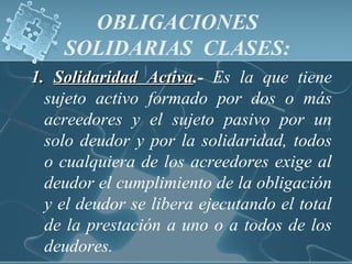 OBLIGACIONES
SOLIDARIAS CLASES:
1.1. Solidaridad ActivaSolidaridad Activa.- Es la que tiene
sujeto activo formado por dos o más
acreedores y el sujeto pasivo por un
solo deudor y por la solidaridad, todos
o cualquiera de los acreedores exige al
deudor el cumplimiento de la obligación
y el deudor se libera ejecutando el total
de la prestación a uno o a todos de los
deudores.
 