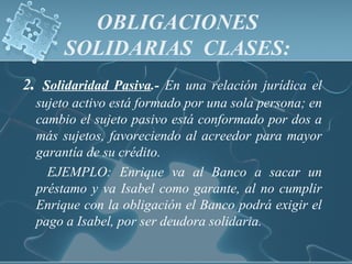 OBLIGACIONES
SOLIDARIAS CLASES:
2. Solidaridad Pasiva.- En una relación jurídica el
sujeto activo está formado por una sola persona; en
cambio el sujeto pasivo está conformado por dos a
más sujetos, favoreciendo al acreedor para mayor
garantía de su crédito.
EJEMPLO: Enrique va al Banco a sacar un
préstamo y va Isabel como garante, al no cumplir
Enrique con la obligación el Banco podrá exigir el
pago a Isabel, por ser deudora solidaria.
 