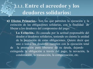 2.1.1. Entre el acreedor y los
deudores solidarios:
a) Efectos Primarios.- Son las que permiten la ejecución y la
extinción de las obligaciones solidarias, con la finalidad de
liberar a los deudores del compromiso del pago:
- La Extinción.- Es causada por la actitud responsable del
deudor o deudores solidarios, teniendo en cuenta la unidad
de la prestación de estas obligaciones. Quiere decir que
uno o todos los deudores cumplen con la ejecución total
de la prestación para liberarse de su deuda, dejando
extinguida la obligación a través del pago, la novación, la
condonación, la transacción, la compensación, etc.
 