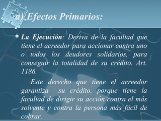 a) Efectos Primarios:
La Ejecución: Deriva de la facultad que
tiene el acreedor para accionar contra uno
o todos los deudores solidarios, para
conseguir la totalidad de su crédito. Art.
1186.
Este derecho que tiene el acreedor
garantiza su crédito, porque tiene la
facultad de dirigir su acción contra el más
solvente y contra la persona más fácil de
cobrar.
 