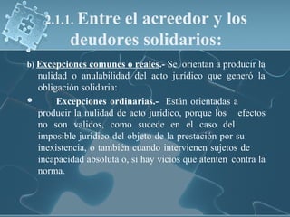 b) Excepciones comunes o reales.- Se orientan a producir la
nulidad o anulabilidad del acto jurídico que generó la
obligación solidaria:
 Excepciones ordinarias.- Están orientadas a
producir la nulidad de acto jurídico, porque los efectos
no son validos, como sucede en el caso del
imposible jurídico del objeto de la prestación por su
inexistencia, o también cuando intervienen sujetos de
incapacidad absoluta o, si hay vicios que atenten contra la
norma.
2.1.1. Entre el acreedor y los
deudores solidarios:
 