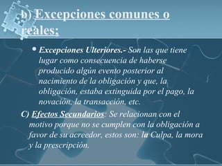 b) Excepciones comunes o
reales;
Excepciones Ulteriores.- Son las que tiene
lugar como consecuencia de haberse
producido algún evento posterior al
nacimiento de la obligación y que, la
obligación, estaba extinguida por el pago, la
novación, la transacción, etc.
C) Efectos Secundarios: Se relacionan con el
motivo porque no se cumplen con la obligación a
favor de su acreedor, estos son: la Culpa, la mora
y la prescripción.
 
