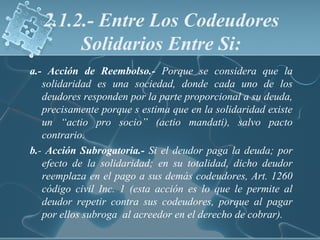 2.1.2.- Entre Los Codeudores
Solidarios Entre Si:
a.- Acción de Reembolso.- Porque se considera que la
solidaridad es una sociedad, donde cada uno de los
deudores responden por la parte proporcional a su deuda,
precisamente porque s estima que en la solidaridad existe
un “actio pro socio” (actio mandati), salvo pacto
contrario.
b.- Acción Subrogatoria.- Si el deudor paga la deuda; por
efecto de la solidaridad; en su totalidad, dicho deudor
reemplaza en el pago a sus demás codeudores, Art. 1260
código civil Inc. 1 (esta acción es lo que le permite al
deudor repetir contra sus codeudores, porque al pagar
por ellos subroga al acreedor en el derecho de cobrar).
 