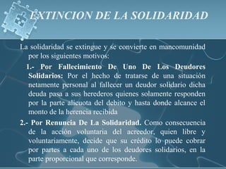 EXTINCION DE LA SOLIDARIDAD
La solidaridad se extingue y se convierte en mancomunidad
por los siguientes motivos:
1.- Por Fallecimiento De Uno De Los Deudores
Solidarios: Por el hecho de tratarse de una situación
netamente personal al fallecer un deudor solidario dicha
deuda pasa a sus herederos quienes solamente responden
por la parte alícuota del debito y hasta donde alcance el
monto de la herencia recibida
2.- Por Renuncia De La Solidaridad. Como consecuencia
de la acción voluntaria del acreedor, quien libre y
voluntariamente, decide que su crédito lo puede cobrar
por partes a cada uno de los deudores solidarios, en la
parte proporcional que corresponde.
 