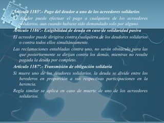 Articulo 1185º.- Pago del deudor a uno de los acreedores solidarios
El deudor puede efectuar el pago a cualquiera de los acreedores
solidarios, aun cuando hubiese sido demandado solo por alguno.
Articulo 1186º.- Exigibilidad de deuda en caso de solidaridad pasiva
El acreedor puede dirigirse contra cualquiera de los deudores solidarios
o contra todos ellos simultáneamente.
Las reclamaciones entabladas contra uno, no serán obstáculo para las
que posteriormente se dirijan contra los demás, mientras no resulte
pagada la deuda por completo.
Articulo 1187º.- Transmisión de obligación solidaria
Si muere uno de los deudores solidarios, la deuda se divide entre los
herederos en proporción a sus respectivas participaciones en la
herencia.
Regla similar se aplica en caso de muerte de uno de los acreedores
solidarios.
 