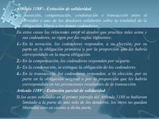 Articulo 1188º.- Extinción de solidaridad
La novación, compensación, condonación o transacción entre el
acreedor y uno de los deudores solidarios sobre la totalidad de la
obligación, libera a los demás codeudores.
En estos casos las relaciones entre el deudor que practico tales actos y
sus codeudores, se rigen por las reglas siguientes:
1.- En la novación, los codeudores responden, a su elección, por su
parte en la obligación primitiva o por la proporción que les habría
correspondido en la nueva obligación.
2.- En la compensación, los codeudores responden por su parte.
3.- En la condenación, se extingue la obligación de los codeudores.
4.- En la transacción, los codeudores responden, a su elección, por su
parte en la obligación original o por la proporción que les habría
correspondido en las prestaciones resultantes de la transacción.
Articulo 1189º.- Extinción parcial de solidaridad
Si los actos señalados en el primer párrafo del Artículo 1188 se hubieran
limitado a la parte de uno solo de los deudores, los otros no quedan
liberados sino en cuanto a dicha parte.
 