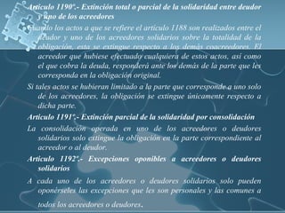 Articulo 1190º.- Extinción total o parcial de la solidaridad entre deudor
y uno de los acreedores
Cuando los actos a que se refiere el artículo 1188 son realizados entre el
deudor y uno de los acreedores solidarios sobre la totalidad de la
obligación, esta se extingue respecto a los demás coacreedores. El
acreedor que hubiese efectuado cualquiera de estos actos, así como
el que cobra la deuda, responderá ante los demás de la parte que les
corresponda en la obligación original.
Si tales actos se hubieran limitado a la parte que corresponde a uno solo
de los acreedores, la obligación se extingue únicamente respecto a
dicha parte.
Articulo 1191º.- Extinción parcial de la solidaridad por consolidación
La consolidación operada en uno de los acreedores o deudores
solidarios solo extingue la obligación en la parte correspondiente al
acreedor o al deudor.
Articulo 1192º.- Excepciones oponibles a acreedores o deudores
solidarios
A cada uno de los acreedores o deudores solidarios solo pueden
oponérseles las excepciones que les son personales y las comunes a
todos los acreedores o deudores.
 