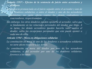 Articulo 1193º.- Efectos de la sentencia de juicio entre acreedores y
deudores
La sentencia pronunciada en el juicio seguido entre el acreedor y uno de
los deudores solidarios, o entre el deudor y uno de los acreedores
solidarios, no surte efecto contra los demás codeudores o
coacreedores, respectivamente.
Sin embargo, los otros deudores pueden oponerla al acreedor, salvo que
se fundamente en las relaciones personales del deudor que litigo. A
su turno, los demás acreedores pueden hacerla valer contra el
deudor, salvo las excepciones personales que este puede oponer a
cada uno de ellos.
Articulo 1194º.- Mora en obligaciones solidarias
La constitución en mora de uno de los deudores o acreedores solidarios
no surte efecto respecto a los demás.
La constitución en mora del deudor por uno de los acreedores
solidarios, o del acreedor por uno de los deudores solidarios,
favorece a los otros.
 