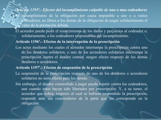 Articulo 1195º.- Efectos del incumplimiento culpable de uno o mas codeudores
El incumplimiento de la obligación por causa imputable a uno o a varios
codeudores, no libera a los demás de la obligación de pagar solidariamente el
valor de la prestación debida.
El acreedor puede pedir el resarcimiento de los daños y perjuicios al codeudor o,
solidariamente, a los codeudores responsables del incumplimiento.
Articulo 1196º.- Efectos de la interrupción de la prescripción
Los actos mediante los cuales el acreedor interrumpe la prescripción contra uno
de los deudores solidarios, o uno de los acreedores solidarios interrumpe la
prescripción contra el deudor común, surgen efecto respecto de los demás
deudores o acreedores.
Articulo 1197º.- Efectos de suspensión de la prescripción
La suspensión de la prescripción respecto de uno de los deudores o acreedores
solidarios no surte efecto para los demás.
Sin embargo, el deudor constreñido a pagar puede repetir contra los codeudores,
aun cuando estos hayan sido liberados por prescripción. Y, a su turno, el
acreedor que cobra, respecto al cual se hubiera suspendido la prescripción,
responde ante sus coacreedores de la parte que les corresponde en la
obligación.
 
