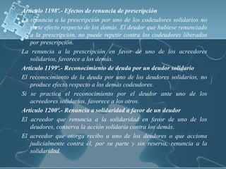 Articulo 1198º.- Efectos de renuncia de prescripción
La renuncia a la prescripción por uno de los codeudores solidarios no
surte efecto respecto de los demás. El deudor que hubiese renunciado
a la prescripción, no puede repetir contra los codeudores liberados
por prescripción.
La renuncia a la prescripción en favor de uno de los acreedores
solidarios, favorece a los demás.
Articulo 1199º.- Reconocimiento de deuda por un deudor solidario
El reconocimiento de la deuda por uno de los deudores solidarios, no
produce efecto respecto a los demás codeudores.
Si se practica el reconocimiento por el deudor ante uno de los
acreedores solidarios, favorece a los otros.
Articulo 1200º.- Renuncia a solidaridad a favor de un deudor
El acreedor que renuncia a la solidaridad en favor de uno de los
deudores, conserva la acción solidaria contra los demás.
El acreedor que otorga recibo a uno de los deudores o que acciona
judicialmente contra él, por su parte y sin reserva, renuncia a la
solidaridad.
 