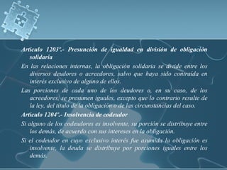 Articulo 1203º.- Presunción de igualdad en división de obligación
solidaria
En las relaciones internas, la obligación solidaria se divide entre los
diversos deudores o acreedores, salvo que haya sido contraída en
interés exclusivo de alguno de ellos.
Las porciones de cada uno de los deudores o, en su caso, de los
acreedores, se presumen iguales, excepto que lo contrario resulte de
la ley, del titulo de la obligación o de las circunstancias del caso.
Articulo 1204º.- Insolvencia de codeudor
Si alguno de los codeudores es insolvente, su porción se distribuye entre
los demás, de acuerdo con sus intereses en la obligación.
Si el codeudor en cuyo exclusivo interés fue asumida la obligación es
insolvente, la deuda se distribuye por porciones iguales entre los
demás.
 
