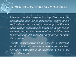 OBLIGACIONES MANCOMUNADAS:
Llamadas también parciarias, aquellas que están
constituidas por varios acreedores contra uno o
varios deudores o viceversa con la particular que
cada deudor especifico se libera de la obligación
pagando la parte proporcional de su debito ante
la persecución del acreedor singular por la cuota
de su crédito.
Como consecuencia de la división a prorrata,
resulta que la insolvencia de uno de los deudores
perjudica únicamente al acreedor y no a los
demás deudores.
 